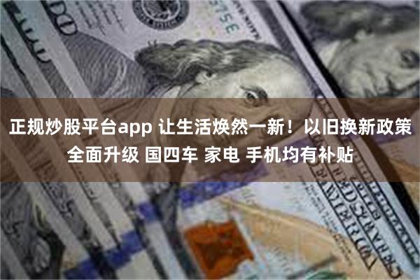 正规炒股平台app 让生活焕然一新！以旧换新政策全面升级 国四车 家电 手机均有补贴