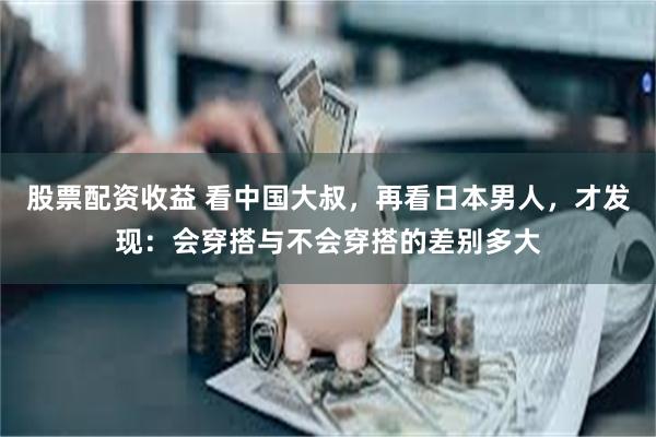 股票配资收益 看中国大叔，再看日本男人，才发现：会穿搭与不会穿搭的差别多大