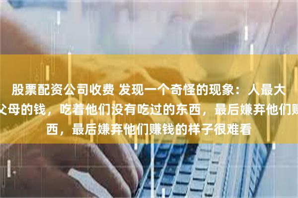 股票配资公司收费 发现一个奇怪的现象：人最大的恶，就是花着父母的钱，吃着他们没有吃过的东西，最后嫌弃他们赚钱的样子很难看