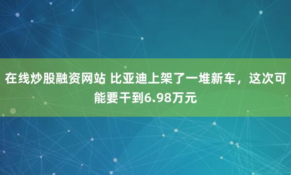 在线炒股融资网站 比亚迪上架了一堆新车，这次可能要干到6.98万元