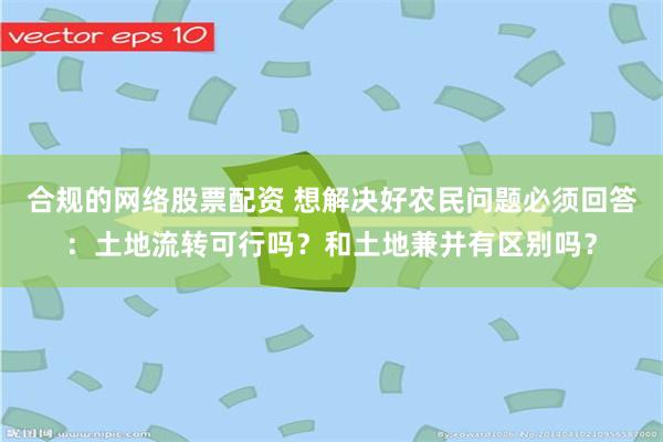 合规的网络股票配资 想解决好农民问题必须回答：土地流转可行吗？和土地兼并有区别吗？