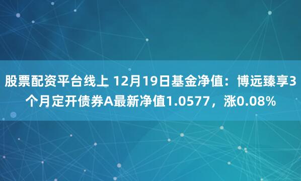 股票配资平台线上 12月19日基金净值：博远臻享3个月定开债券A最新净值1.0577，涨0.08%