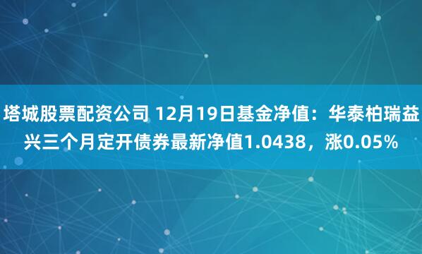 塔城股票配资公司 12月19日基金净值：华泰柏瑞益兴三个月定开债券最新净值1.0438，涨0.05%