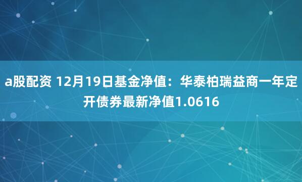 a股配资 12月19日基金净值：华泰柏瑞益商一年定开债券最新净值1.0616