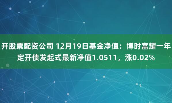 开股票配资公司 12月19日基金净值：博时富耀一年定开债发起式最新净值1.0511，涨0.02%