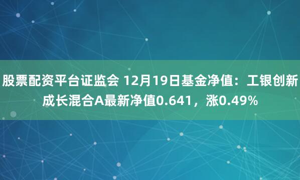 股票配资平台证监会 12月19日基金净值：工银创新成长混合A最新净值0.641，涨0.49%