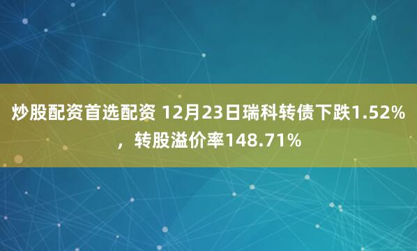 炒股配资首选配资 12月23日瑞科转债下跌1.52%，转股溢价率148.71%