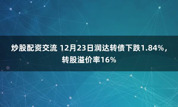 炒股配资交流 12月23日润达转债下跌1.84%，转股溢价率16%