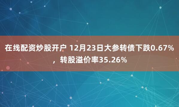 在线配资炒股开户 12月23日大参转债下跌0.67%，转股溢价率35.26%