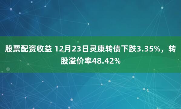 股票配资收益 12月23日灵康转债下跌3.35%，转股溢价率48.42%