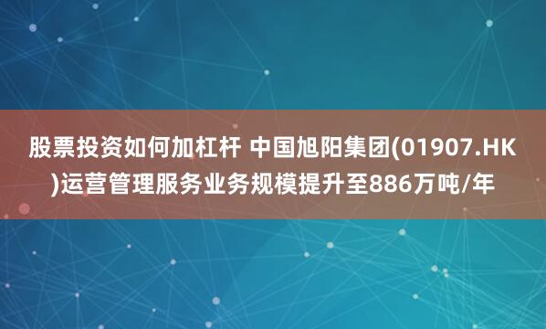 股票投资如何加杠杆 中国旭阳集团(01907.HK)运营管理服务业务规模提升至886万吨/年