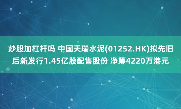 炒股加杠杆吗 中国天瑞水泥(01252.HK)拟先旧后新发行1.45亿股配售股份 净筹4220万港元