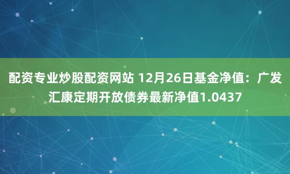 配资专业炒股配资网站 12月26日基金净值：广发汇康定期开放债券最新净值1.0437