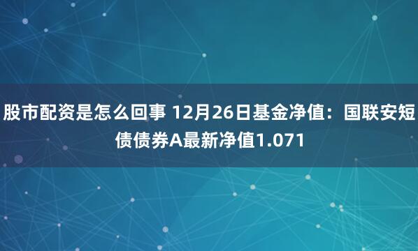 股市配资是怎么回事 12月26日基金净值：国联安短债债券A最新净值1.071