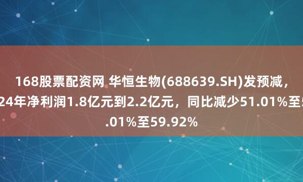 168股票配资网 华恒生物(688639.SH)发预减，预计2024年净利润1.8亿元到2.2亿元，同比减少51.01%至59.92%