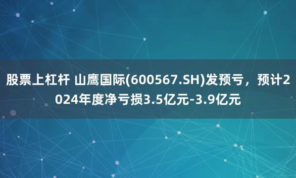 股票上杠杆 山鹰国际(600567.SH)发预亏，预计2024年度净亏损3.5亿元-3.9亿元