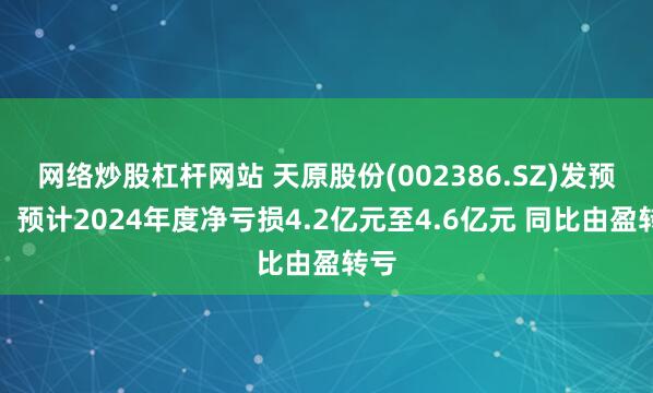 网络炒股杠杆网站 天原股份(002386.SZ)发预亏，预计2024年度净亏损4.2亿元至4.6亿元 同比由盈转亏