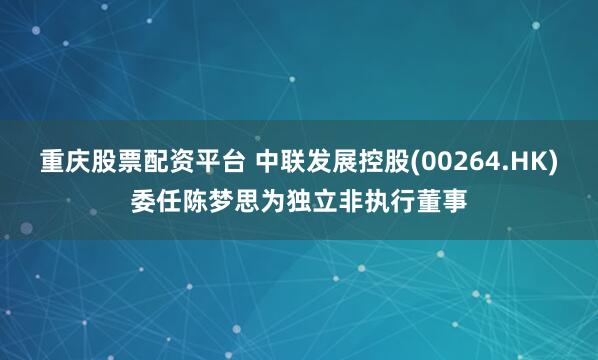 重庆股票配资平台 中联发展控股(00264.HK)委任陈梦思为独立非执行董事