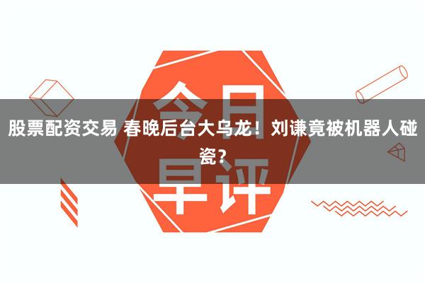 股票配资交易 春晚后台大乌龙！刘谦竟被机器人碰瓷？