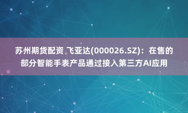 苏州期货配资 飞亚达(000026.SZ)：在售的部分智能手表产品通过接入第三方AI应用