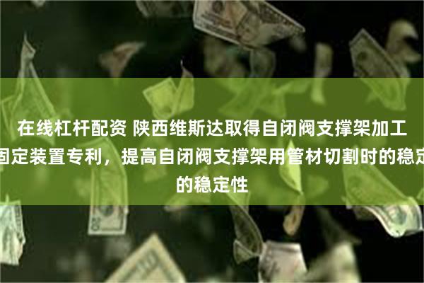 在线杠杆配资 陕西维斯达取得自闭阀支撑架加工用固定装置专利，提高自闭阀支撑架用管材切割时的稳定性