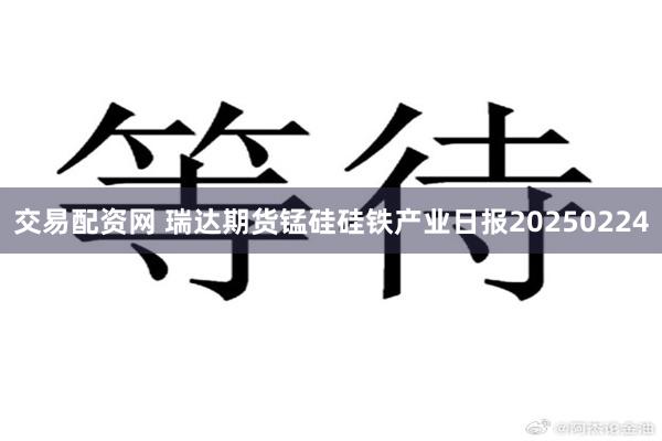 交易配资网 瑞达期货锰硅硅铁产业日报20250224