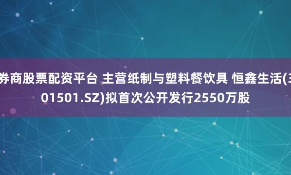 券商股票配资平台 主营纸制与塑料餐饮具 恒鑫生活(301501.SZ)拟首次公开发行2550万股