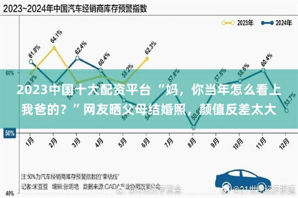 2023中国十大配资平台 “妈，你当年怎么看上我爸的？”网友晒父母结婚照，颜值反差太大