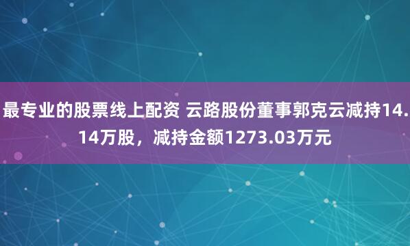 最专业的股票线上配资 云路股份董事郭克云减持14.14万股，减持金额1273.03万元