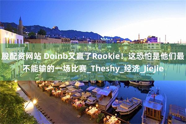 股配资网站 Doinb又赢了Rookie!这恐怕是他们最不能输的一场比赛_Theshy_经济_JieJie